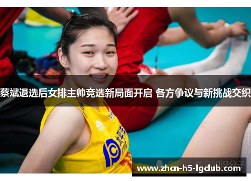 蔡斌退选后女排主帅竞选新局面开启 各方争议与新挑战交织